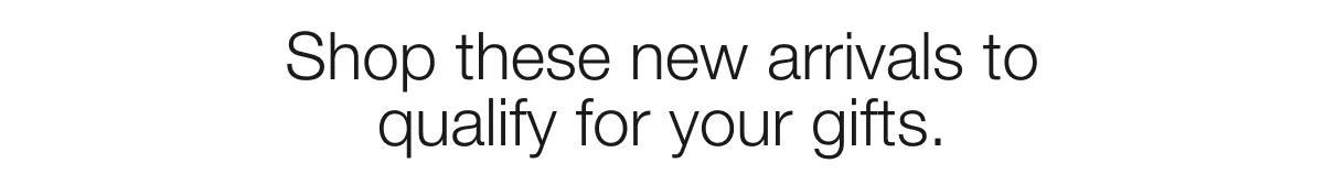 Shop these new arrivals to qualify for your gifts.