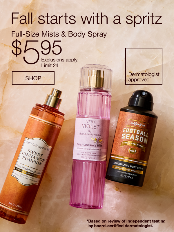 Fall starts with a spritz Full-Size Mists & Body Spray $5.95 Dermatologist approved* SHOP *Based on review of independent testing by board-certified dermatologist.