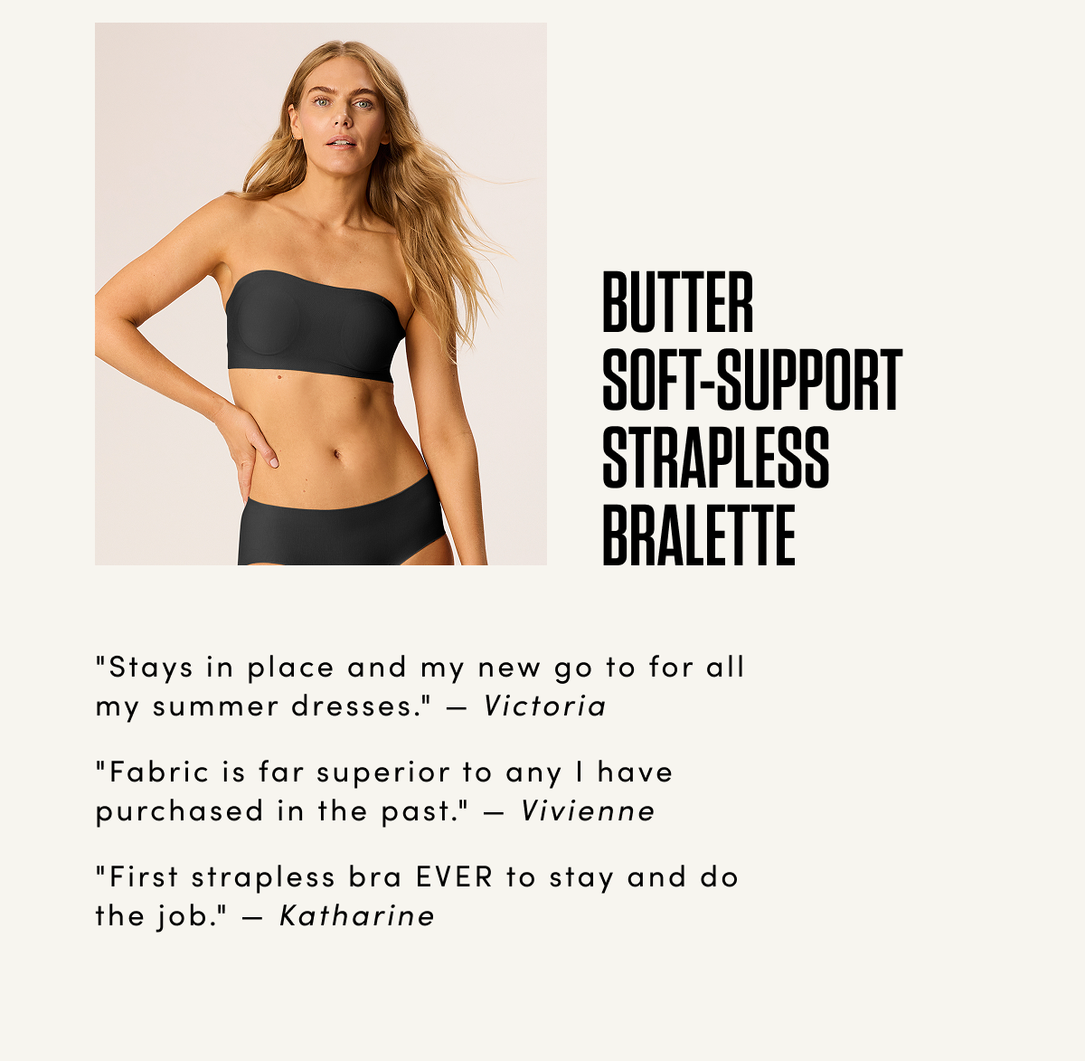 BUTTER SOFT-SUPPORT STRAPLESS BRALETTE 'Stays in place and my new go to for all my summer dresses.' — Victoria 'Fabric is far superior to any I have purchased in the past.' — Vivienne 'First strapless bra EVER to stay and do the job.' — Katharine