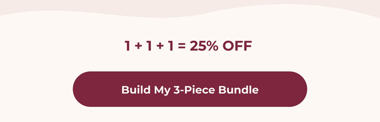 1 + 1 + 1 = 25% OFF. One item from each collection completes your bundle. Build My 3-Piece Bundle