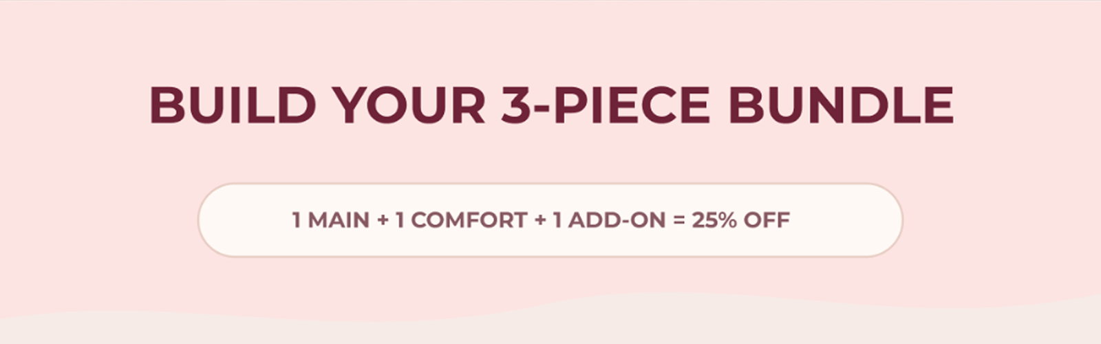 BUILD YOUR 3-PIECE BUNDLE. 1 MAIN + 1 COMFORT + 1 ADD-ON = 25% OFF