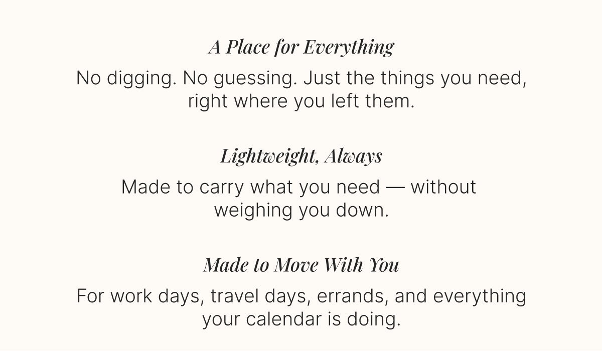 A Place for Everything - No digging. No guessing. Just the things you need, right where you left them. Lightweight, Always - Made to carry what you need — without  weighing you down. Made to Move With You - For work days, travel days, errands, and everything your calendar is doing.