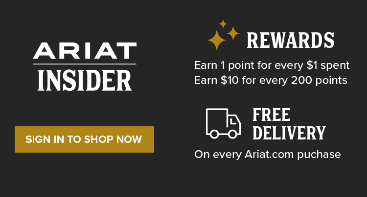 ARIAT INSIDER REWARDS. Earn 1 point for every $1 spent. Earn $10 for every 200 points. FREE DELIVERY On every Ariat.com purchase | SIGN IN TO SHOP NOW