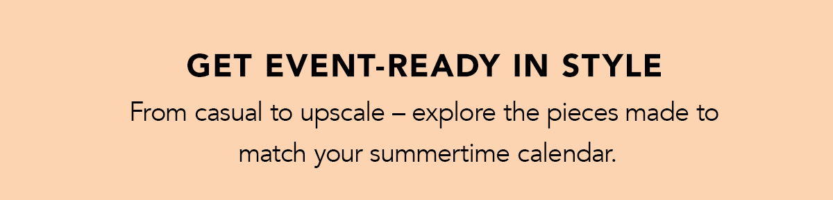 Get Event-Ready In Style - From casual to upscale - explore the pieces made to match your summertime calendar.