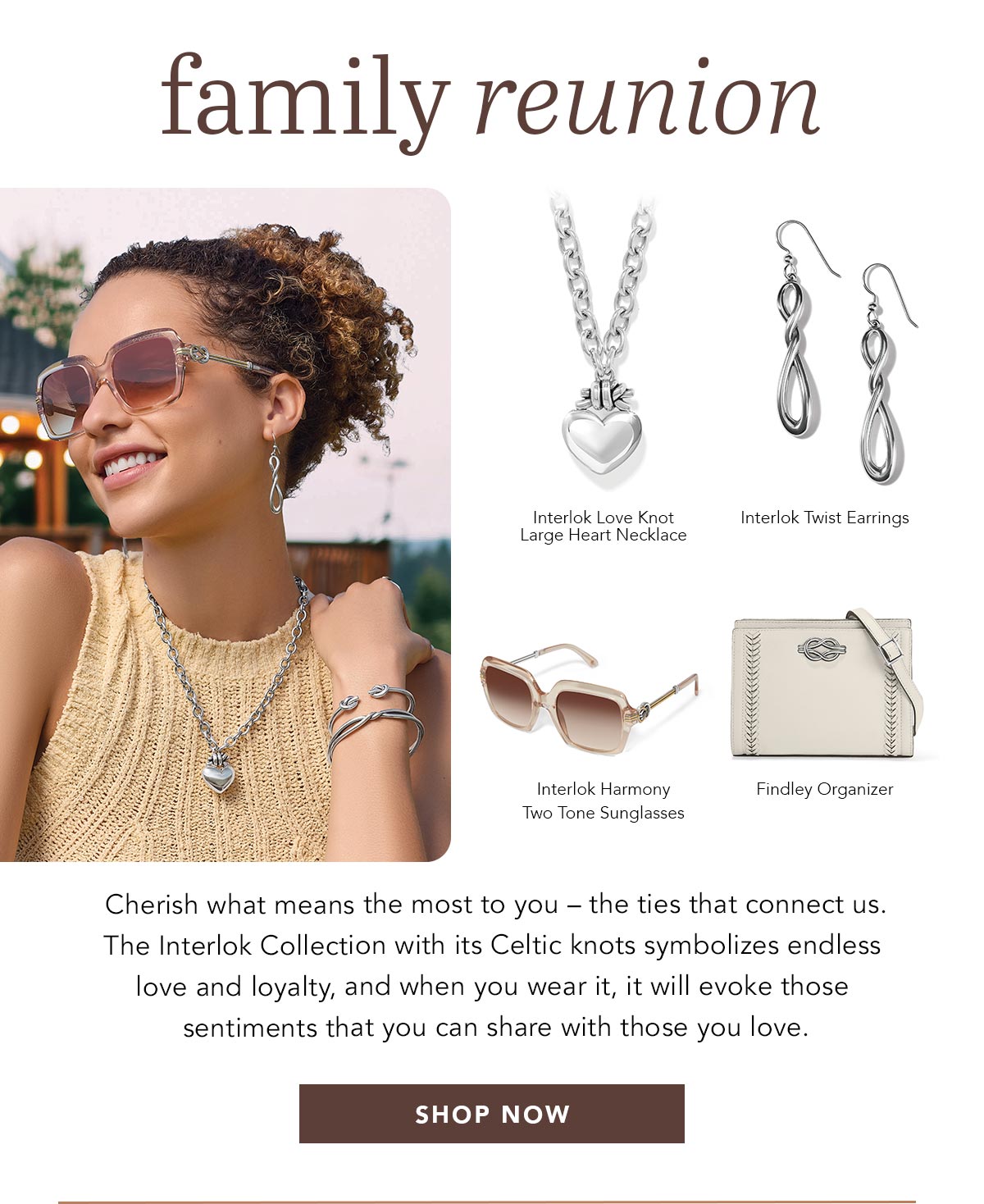 Family Reunion - Cherish what means the most to you - the ties that connect us. The Interlok Collection with its Celtic knots symbolizes endless love and loyalty, and when you wear it, it will evoke those sentiments that you can share with those you love. - Interlok Love Knot Large Heart Necklace - Interlok Twist Earrings - Interlok Harmony Two Tone Sunglasses - Findley Organizer - Shop Now