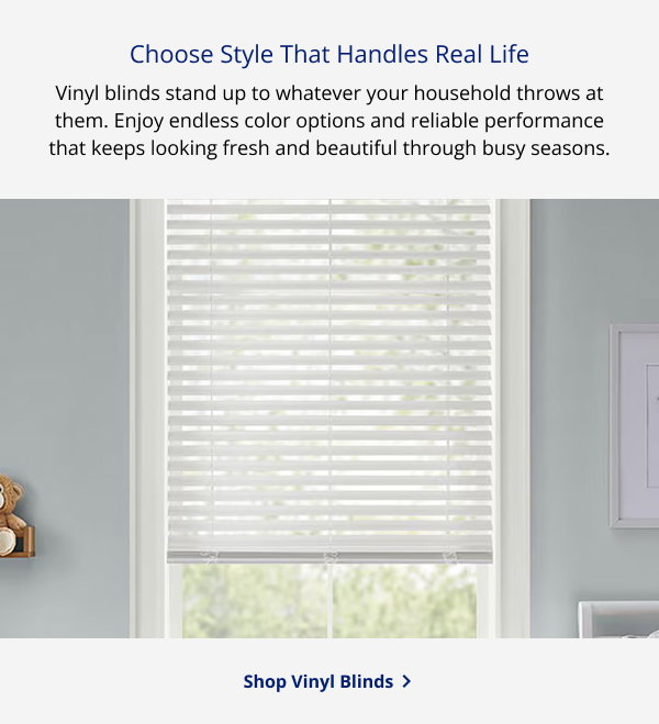 Choose Style That Handles Real Life | Vinyl blinds stand up to whatever your household throws at them. Enjoy endless color options and reliable performance that keeps looking fresh and beautiful through busy seasons. | SHOP VINYL BLINDS >