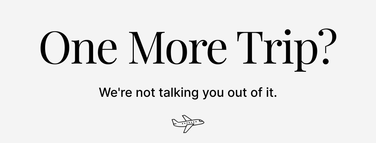 ONE MORE TRIP? WE'RE NOT TALKING YOU OUT OF IT.