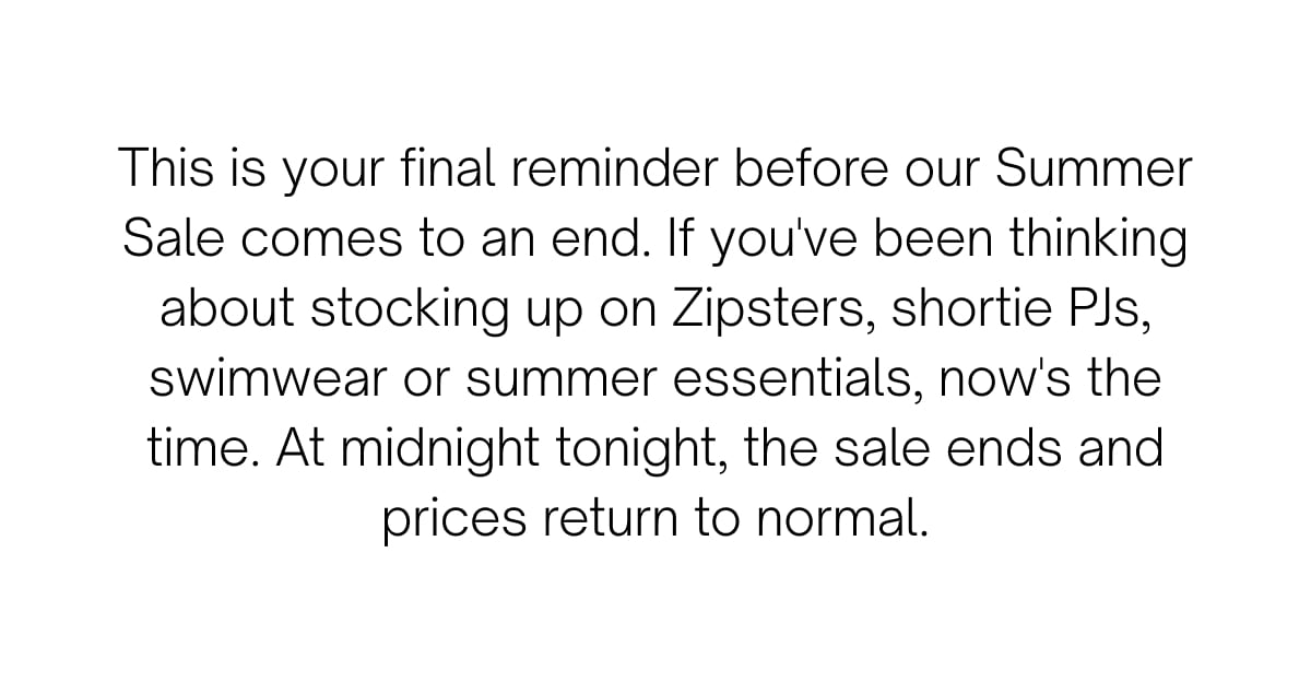 This is your final reminder before our Summer Sale comes to an end. If you've been thinking about stocking up on Zipsters, shortie PJs, swimwear or summer essentials, now's the time. At midnight tonight, the sale ends and prices return to normal.