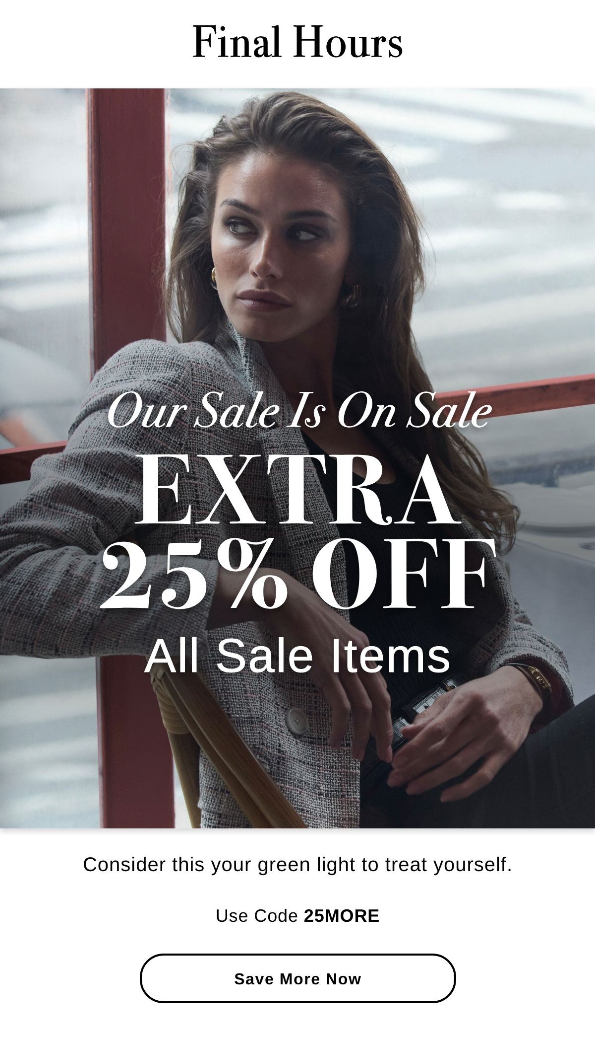 Final Hours Our Sale Is On Sale EXTRA 25% OFF All Sale Items Consider this your green light to treat yourself. Use Code 25MORE - Save More Now >>