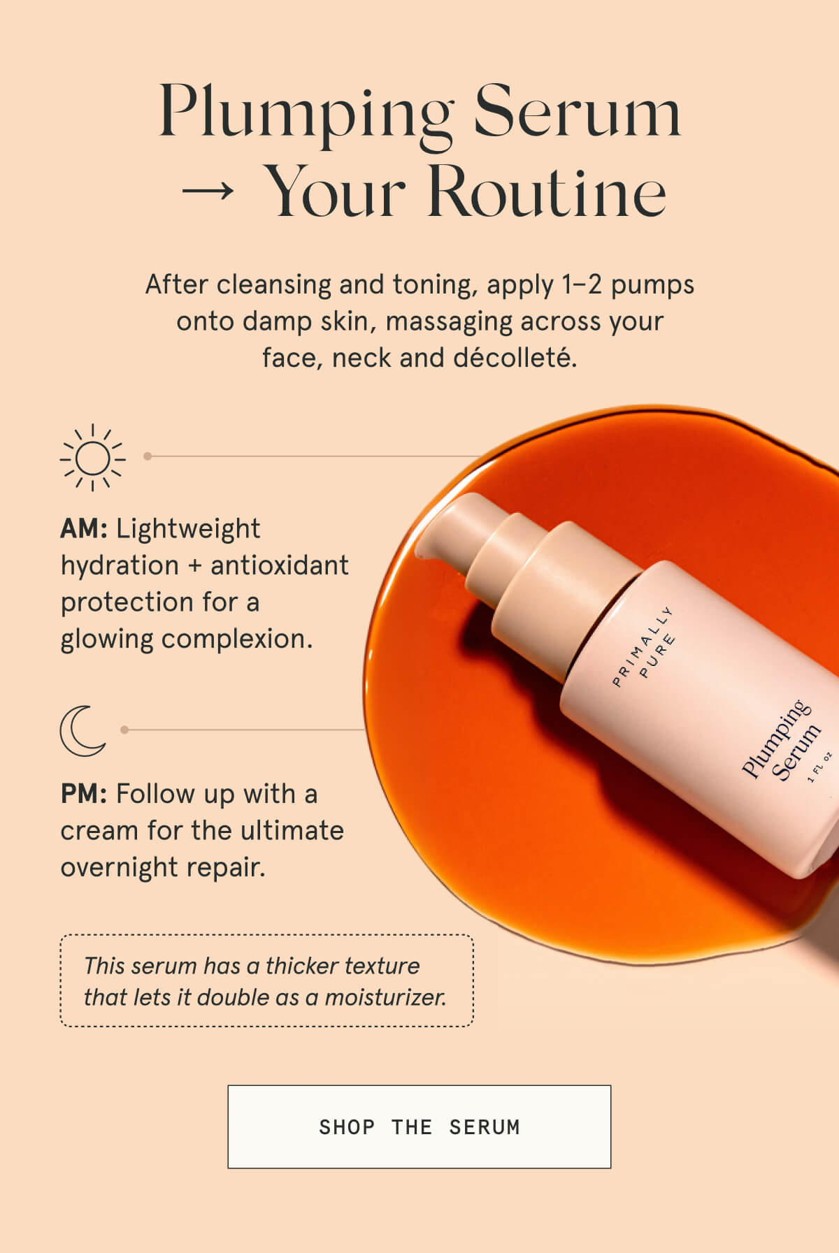 Plumping Serum → Your Routine  After cleansing and toning, apply 1–2 pumps onto damp skin, massaging across your face, neck and décolleté.  AM: Lightweight hydration + antioxidant protection for a glowing complexion.  PM: Follow up with a cream for the ultimate overnight repair.  This serum has a thicker texture that lets it double as a moisturizer.  [SHOP THE SERUM]