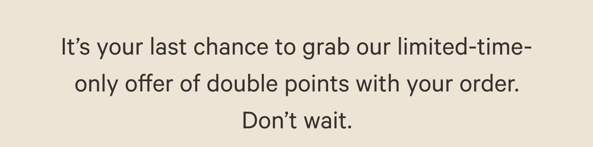It’s your last chance to grab our limited-time-only offer of double points with your order. Don’t wait.