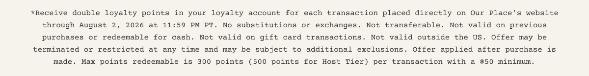 *Receive double loyalty points in your loyalty account for each transaction placed directly on Our Place’s website through August 2, 2026 at 11:59 PM PT. No substitutions or exchanges. Not transferable. Not valid on previous purchases or redeemable for cash. Not valid on gift card transactions. Not valid outside the US. Offer may be terminated or restricted at any time and may be subject to additional exclusions. Offer applied after purchase is made. Max points redeemable is 300 points (500 points for Host Tier) per transaction with a $50 minimum.