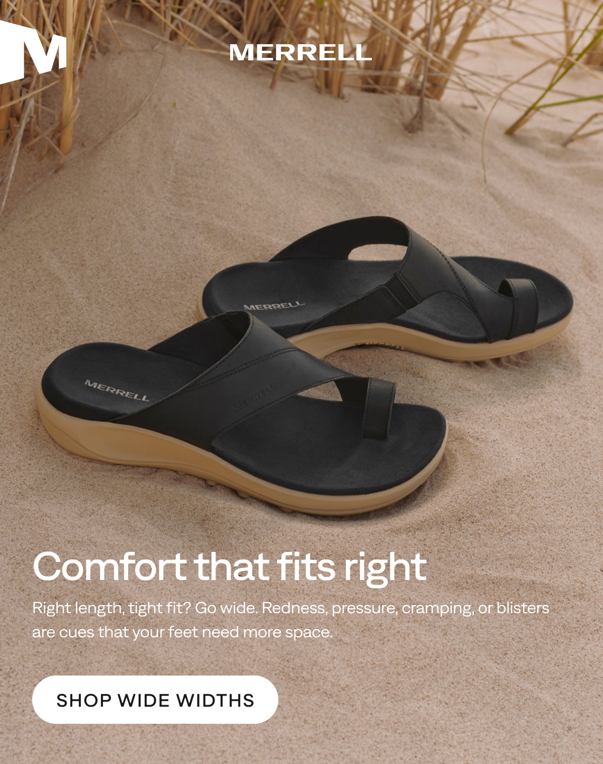 MERRELL. Comfort that fits right. Right length, tight fit? Go wide. Redness, pressure, cramping, or blisters are cues that your feet need more space. Shop Wide Widths