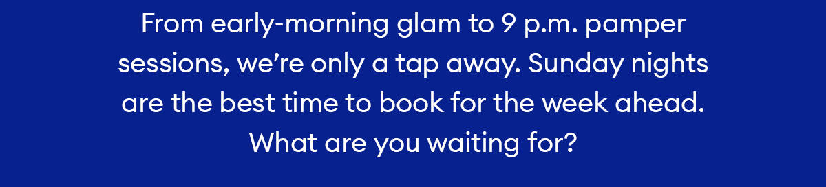 From early-morning glam to 9 p.m. pamper sessions, we’re only a tap away. Sunday nights are the best time to book for the week ahead. What are you waiting for?