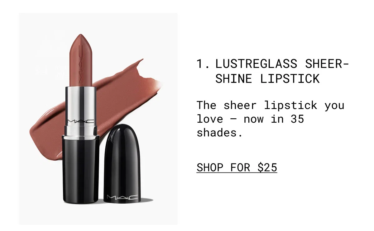 M·A·C | 1. LUSTREGLASS SHEER-SHINE LIPSTICK | The sheer lipstick you love – now in 35 shades. | SHOP FOR $25