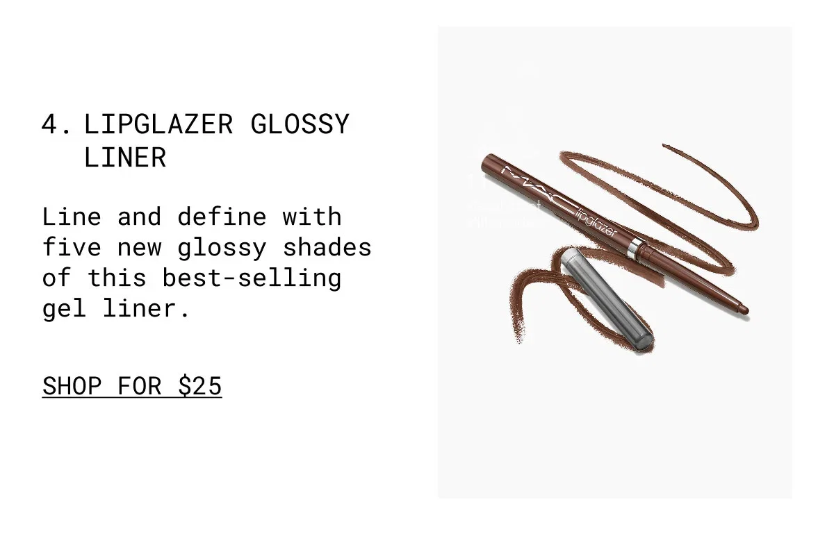 4. LIPGLAZER GLOSSY LINER | Line and define with five new glossy shades of this best-selling gel liner. | SHOP FOR $25 | M·A·C lipglazer