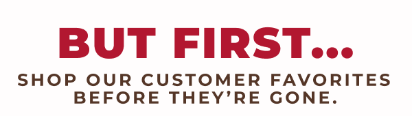 But First...Shop our customer favorites before they're gone!