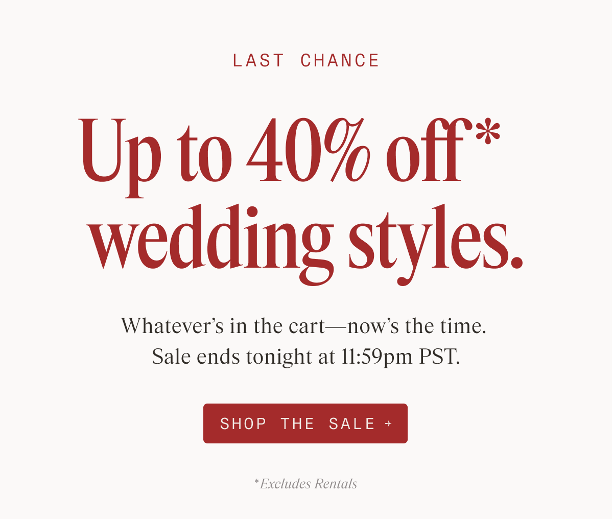 LAST CHANCE Up to 40% off* wedding styles. Whatever's in the cart—now's the time. Sale ends tonight at 11:59pm PST. SHOP THE SALE → *Excludes Rentals