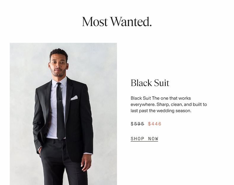 Most Wanted. Man wearing a black suit with a white dress shirt, black tie, and white pocket square, standing with one hand in his pocket. Black Suit. Black Suit The one that works everywhere. Sharp, clean, and built to last past the wedding season. $595 $446 SHOP NOW