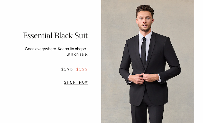 Man wearing a black suit with a white dress shirt and black tie, adjusting the button on his jacket. Essential Black Suit. Goes everywhere. Keeps its shape. Still on sale. $275 $233 SHOP NOW