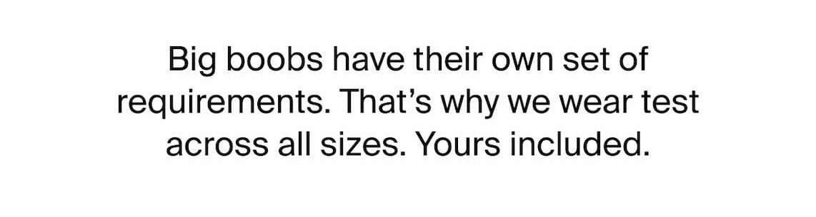 Big Boobs have their own set of requirements. That's why we wear test across all sizes. Yours included.
