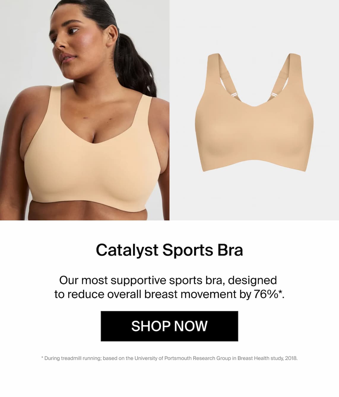 Catalyst Sports Bra. Our most supportive sports bra, designed to reduce overall breast movement by 76%*. Shop Now * during treadmill running; based on portsmouth research group in breast health study 2018