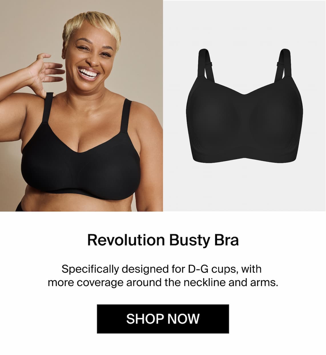 Revolution Busty Bra. Specifically designed for D-G cups, with more coverage around the neckline and arms. Shop Now