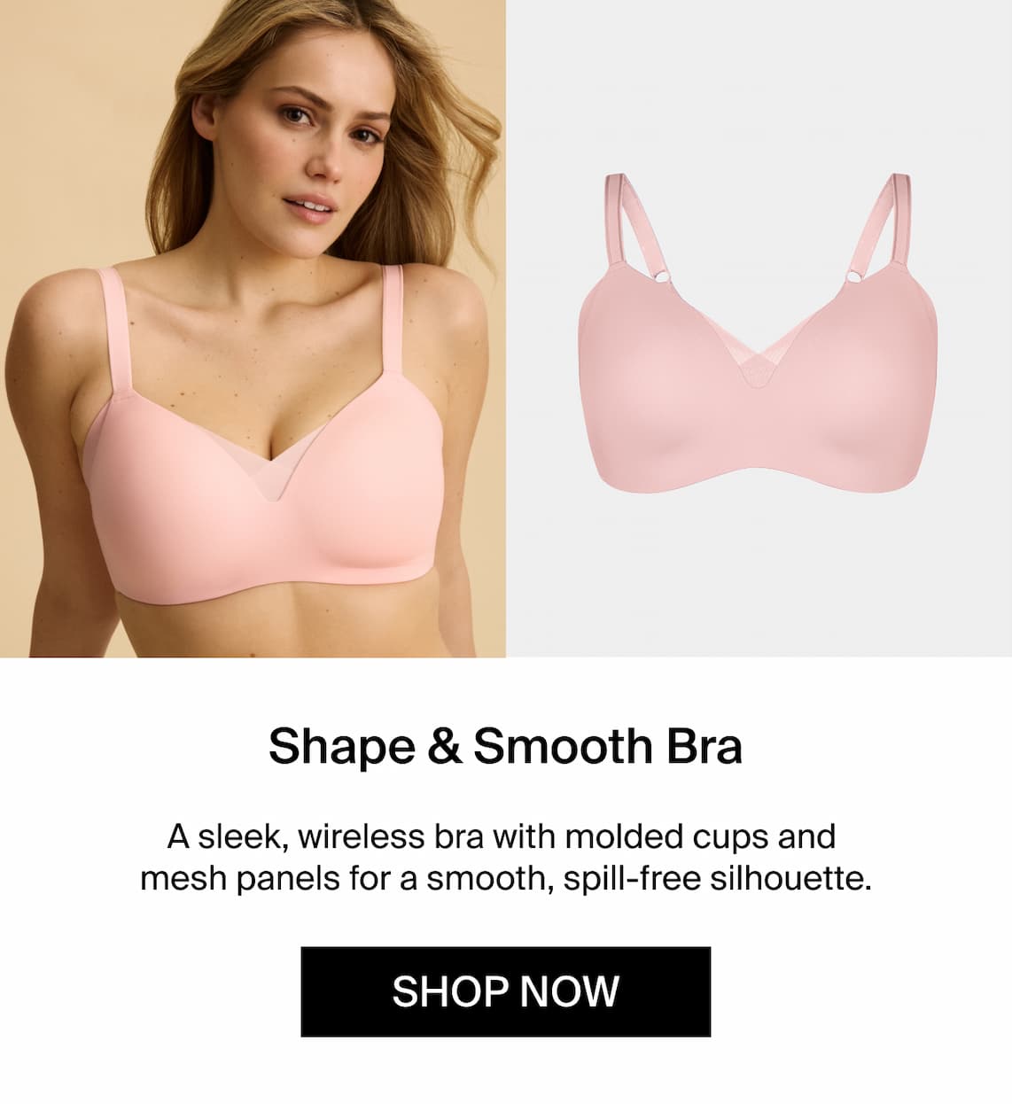 Shape & Smooth Bra A sleek wireless bra with molded cups and mesh panels for a smooth, spill-free silhouette. Shop Now