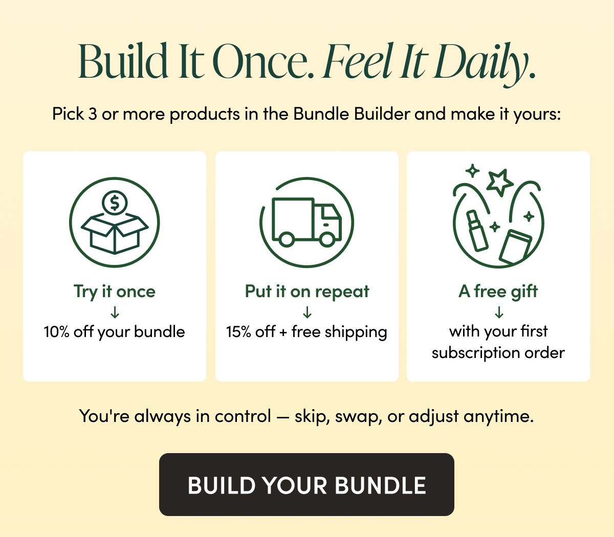 Build It Once. Feel It Daily. Pick 3 or more products in the Bundle Builder and make it yours: Try it once → 10% off your bundle Put it on repeat → 15% off + free shipping, a free gift with your first order, and VIP rewards You're always in control — skip, swap, or adjust anytime. CTA: BUILD YOUR BUNDLE