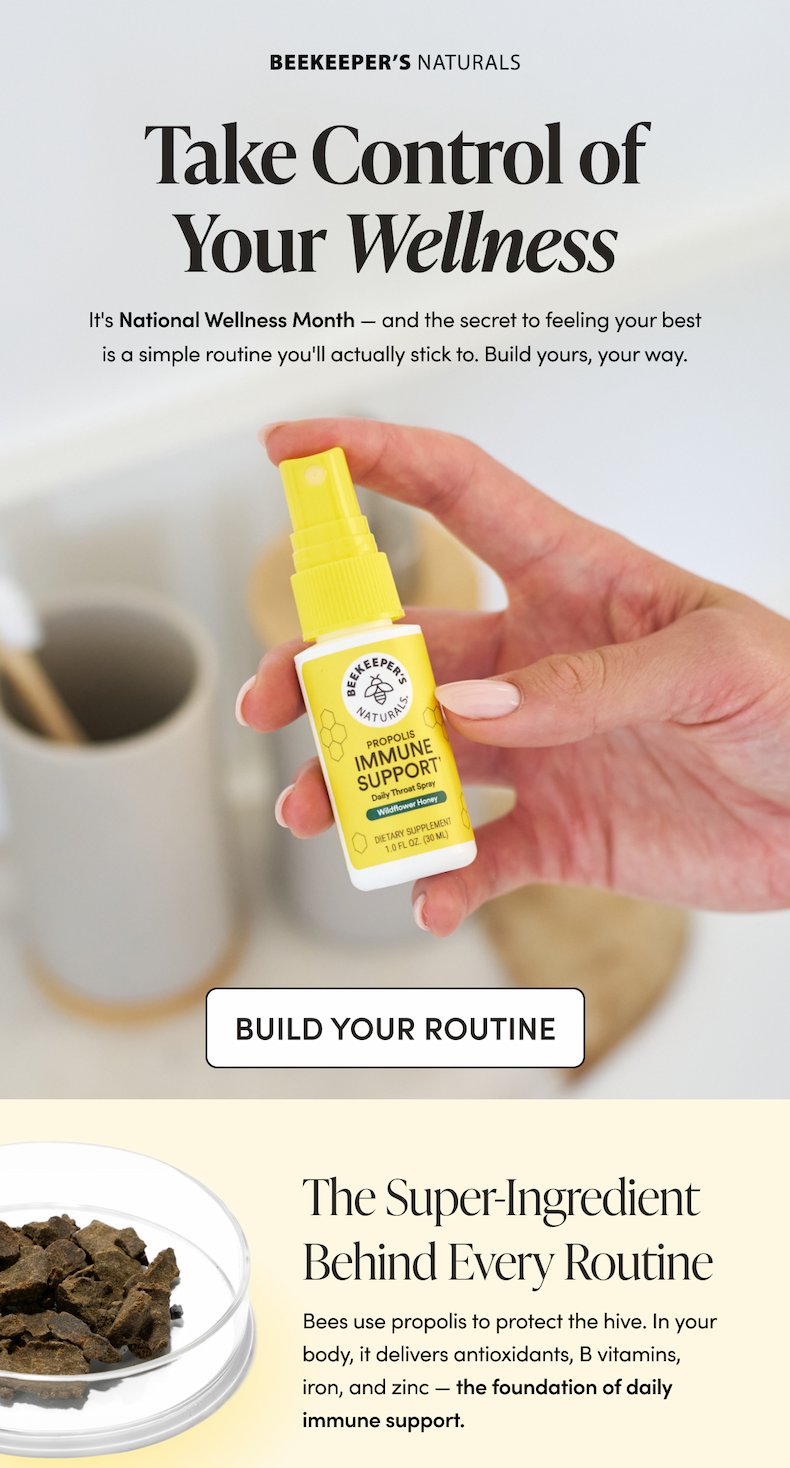 Take Control of Your Wellness It's National Wellness Month — and the secret to feeling your best is a simple routine you'll actually stick to. Build yours, your way. CTA: BUILD YOUR ROUTINE  The Super-Ingredient Behind Every Routine Bees use propolis to protect the hive. In your body, it delivers antioxidants, B vitamins, iron, and zinc — the foundation of daily immune support.