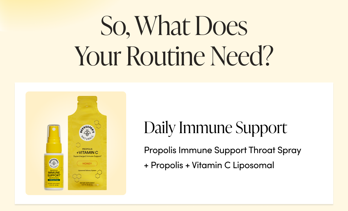 So, What Does Your Routine Need? Daily immune support → Propolis Immune Support Throat Spray + Propolis + Vitamin C Liposomal