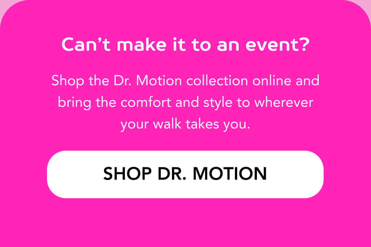 Can’t make it to an event? Shop the Dr. Motion collection online and bring the comfort and style to wherever your walk takes you.  SHOP DR. MOTION