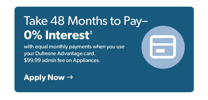 Take 48 months to pay- 0 percent interest. with equal monthly payments when you use your Dufresne Advantage Card. 99 dollars 99 cents admin fee on appliances. Click to apply now.