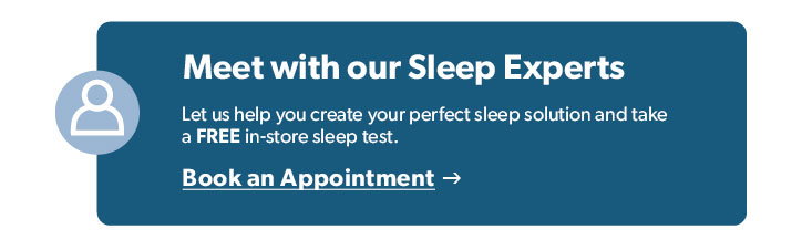 Meet with our Sleep Experts. Let us help you create your perfect sleep solution. Click to Book an Appointment