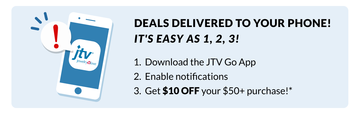 Deals delivered to your phone! It's easy as 1,2,3! 1) Download the JTV Go App, 2) Enable notifications, 3) Get $10 Off your $50+* purchase!.