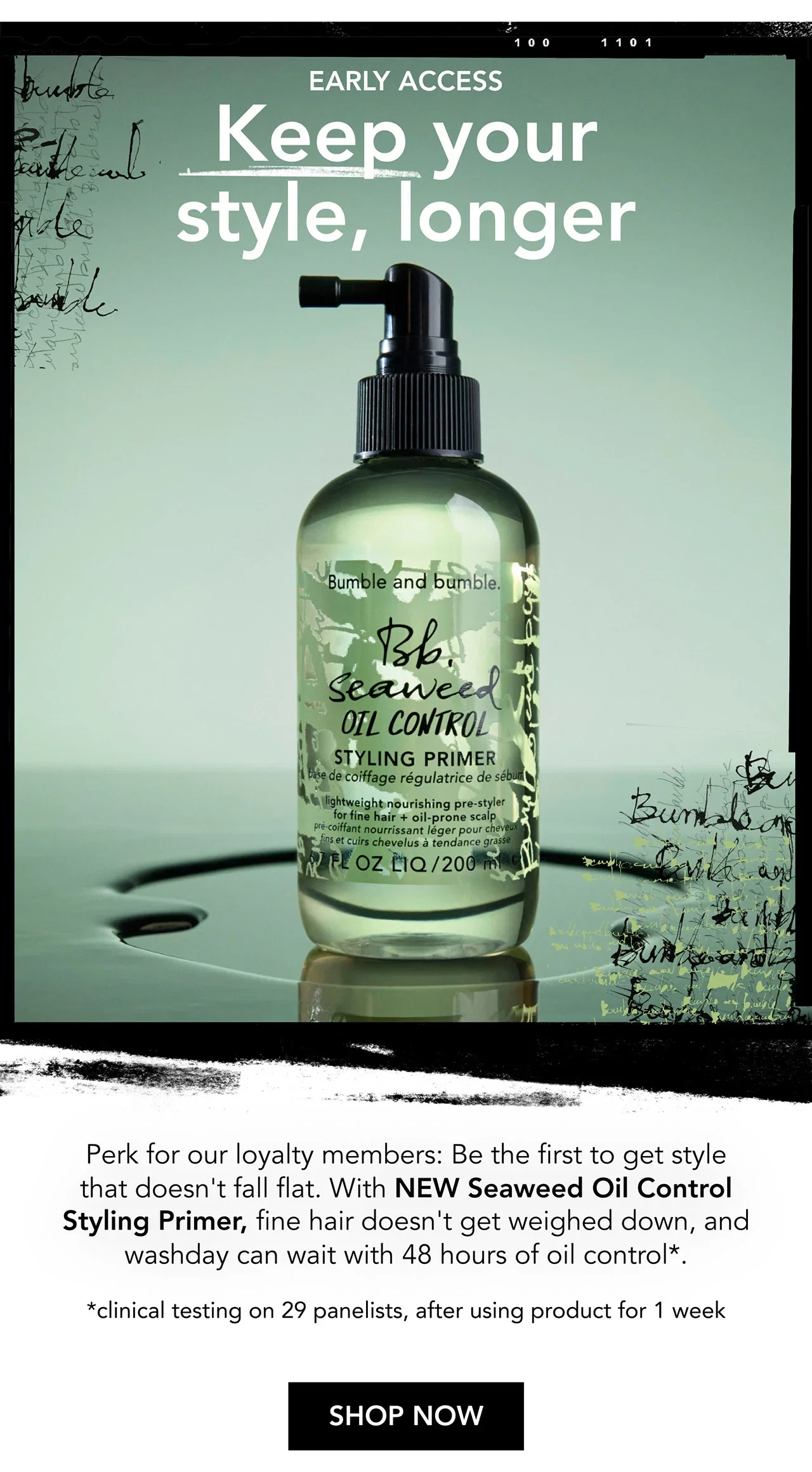 EARLY ACCESS | Keep your style, longer | Perk for our loyalty members: Be the first to get style that doesn't fall flat. With NEW Seaweed Oil Control Styling Primer, fine hair doesn't get weighed down, and washday can wait with 48 hours of oil control*. | *clinical testing on 29 panelists, after using product for 1 week | SHOP NOW EARLY ACCESS | Keep your style, longer | Perk for our loyalty members: Be the first to get style that doesn't fall flat. With NEW Seaweed Oil Control Styling Primer, fine hair doesn't get weighed down, and washday can wait with 48 hours of oil control*. | *clinical testing on 29 panelists, after using product for 1 week | SHOP NOW