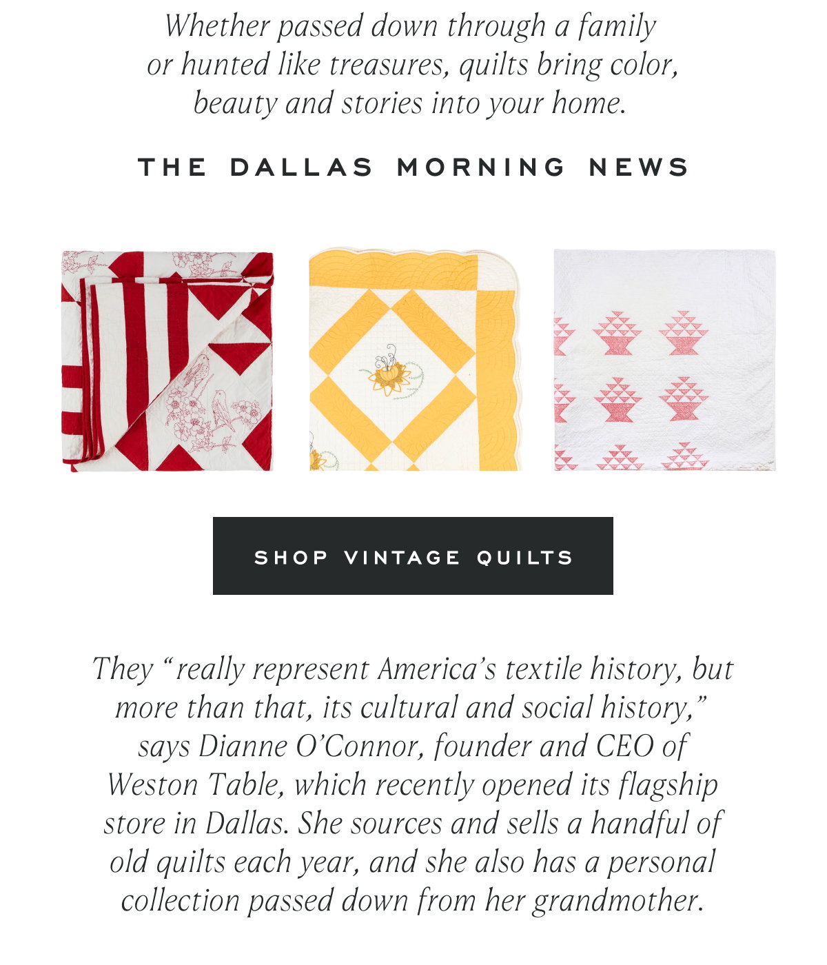 Whether passed down through a family  or hunted like treasures, quilts bring color, beauty and stories into your home.  The Dallas Morning News Shop Vintage Quilts They “really represent America’s textile history, but more than that, its cultural and social history,” says Dianne O’Connor, founder and CEO of Weston Table, which recently opened its flagship store in Dallas. She sources and sells a handful of old quilts each year, and she also has a personal collection passed down from her grandmother.