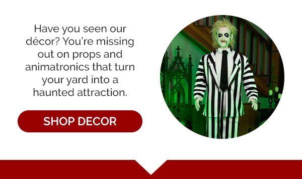 Have you seen our decor? You're missing out on props and animatronics that turn your yard into a haunted attraction. Shop Decor