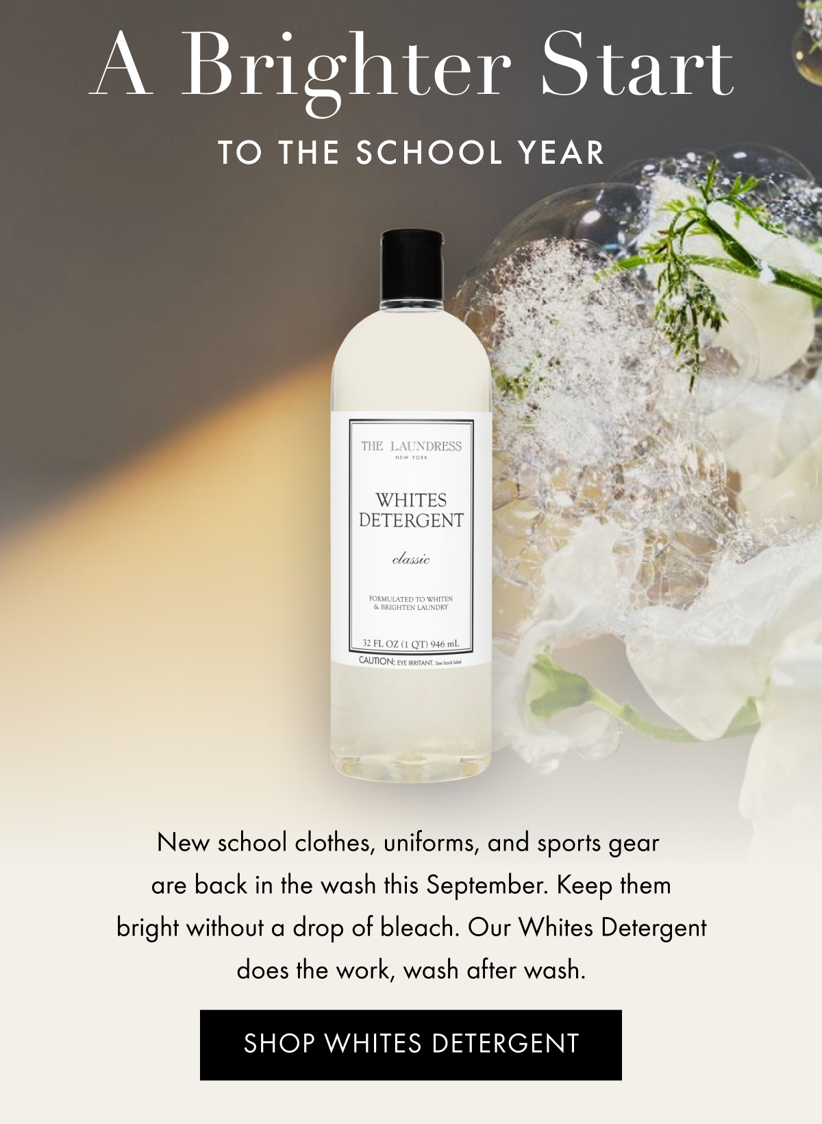 A Brighter Start to the School Year | New school clothes, uniforms, and sports gear  are back in the wash this September. Keep them bright without a drop of bleach. Our Whites Detergent does the work, wash after wash. | SHOP WHITES DETERGENT
