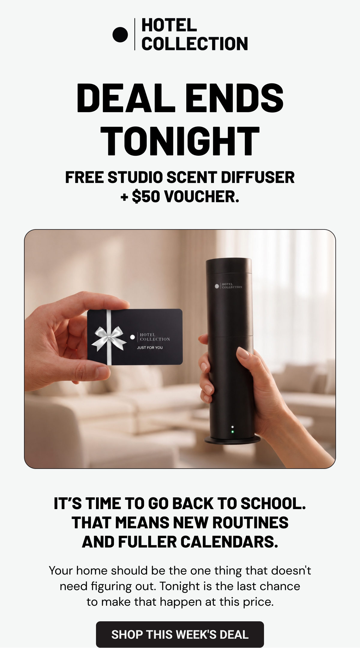Deal Ends Tonight. Free Studio Scent Diffuser + $50 voucher.  It’s time to go back to school. That means new routines and fuller calendars. Your home should be the one thing that doesn't need figuring out. Tonight is the last chance to make that happen at this price. Shop This Week's Deal