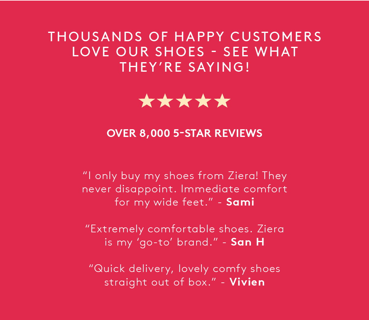 Thousands of happy customers love our shoes - see what they're saying! Over 8,000 5-star reviews. "I only buy my shoes from Ziera! They never disappoint. Immediate comfort for my wide feet." - Sami. "Extremely comfortable shoes. Ziera is my 'go-to' brand." - San H