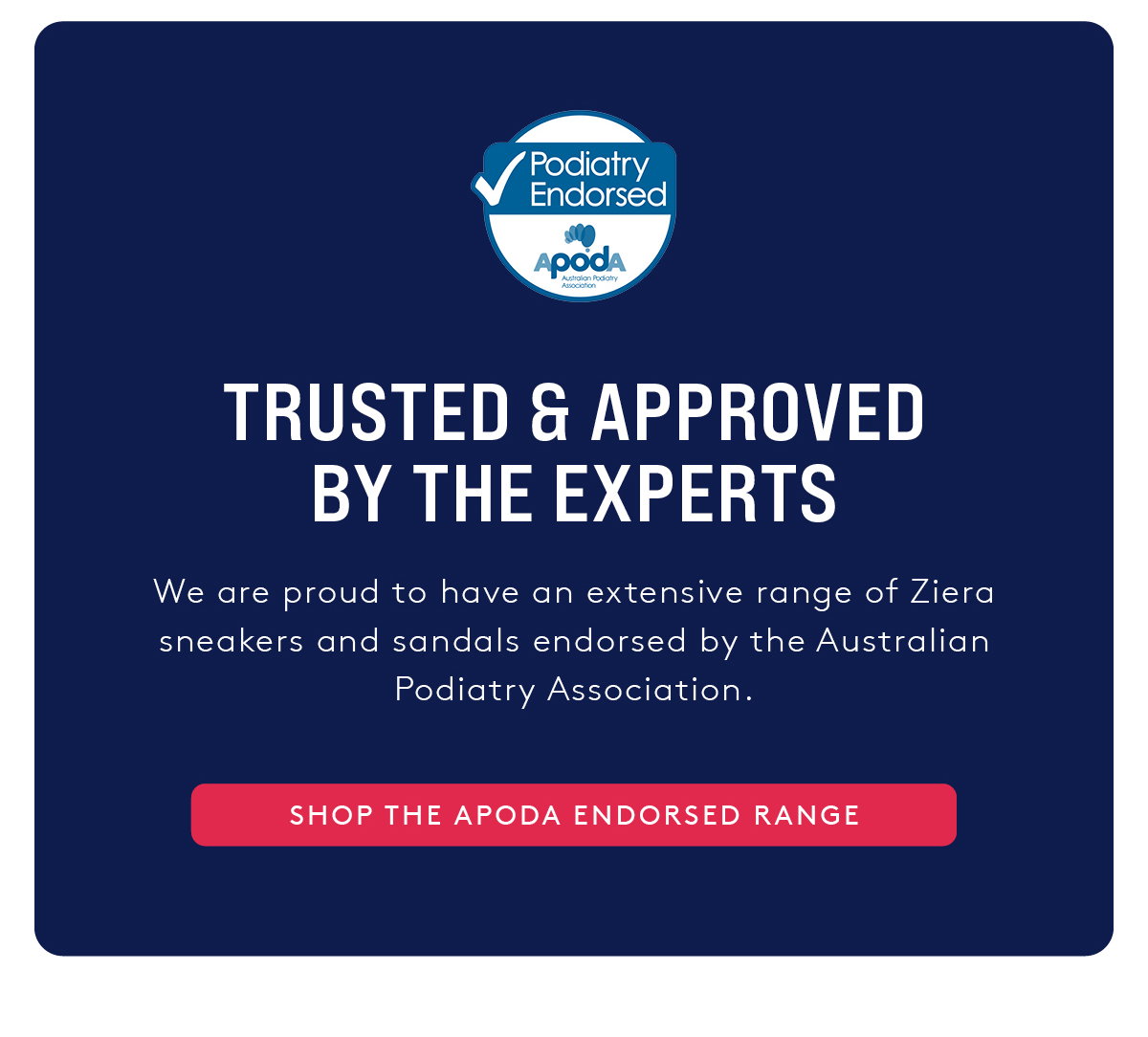 Trusted & approved by the experts. We are proud to have an extensive range of Ziera sneakers and sandals endorsed by the Australian Podiatry Association. - Shop the APodA Endorsed Range