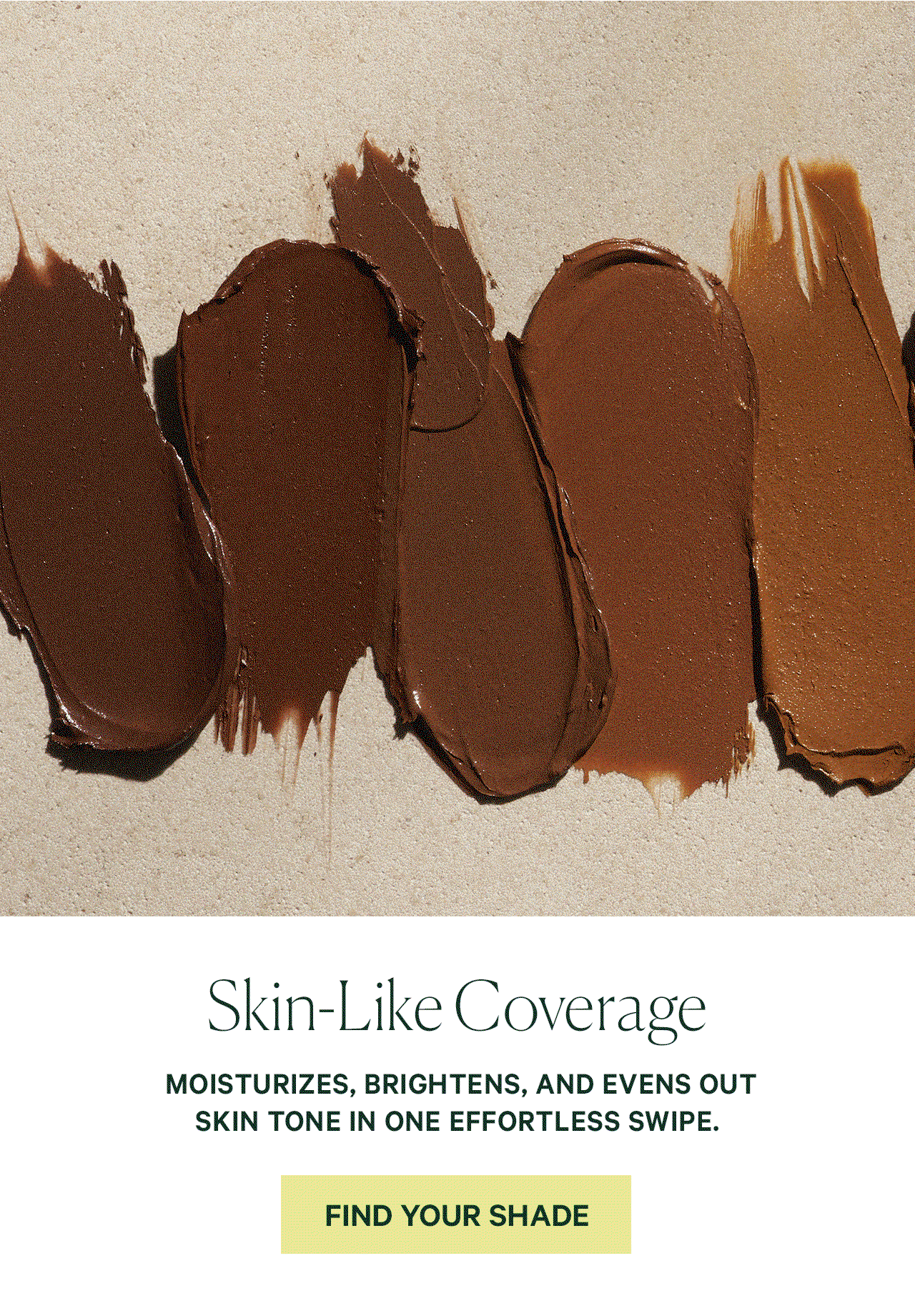 Skin-Like Coverage MOISTURIZES, BRIGHTENS, AND EVENS OUT SKIN TONE IN ONE EFFORTLESS SWIPE.  FIND YOUR SHADE