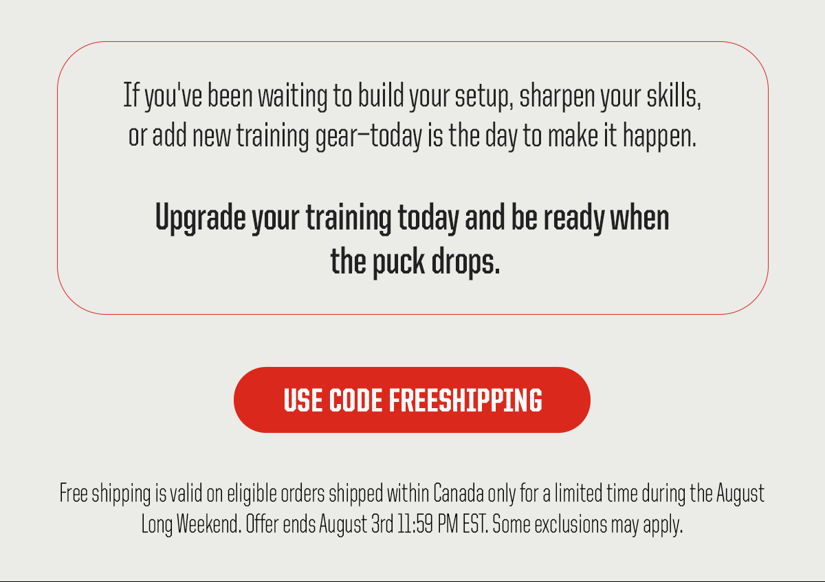 Body: If you've been waiting to build your setup, sharpen your skills, or add new training gear—today is the day to make it happen. Upgrade your training today and be ready when the puck drops. CTA: Use Code FREESHIPPING. Legal: Free shipping is valid on eligible orders shipped within Canada only for a limited time during the August Long Weekend. Offer ends August 3rd 11:59 PM EST. Some exclusions may apply.