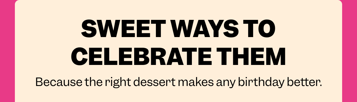 SWEET WAYS TO CELEBRATE THEM Because the right dessert makes any birthday better.