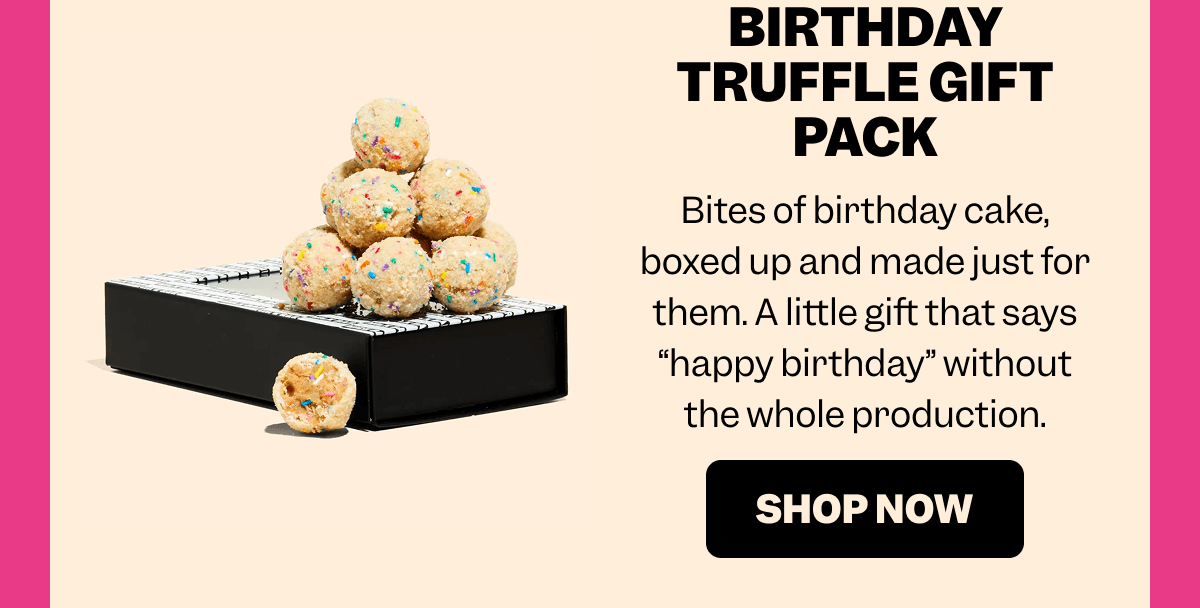 BIRTHDAY TRUFFLE GIFT PACK Bites of birthday cake, boxed up and made just for them. A little gift that says “happy birthday” without the whole production. SHOP NOW