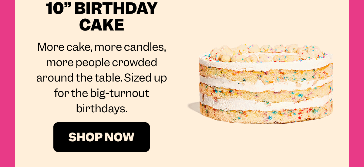 10” BIRTHDAY CAKE More cake, more candles, more people crowded around the table. Sized up for the big-turnout birthdays. SHOP NOW