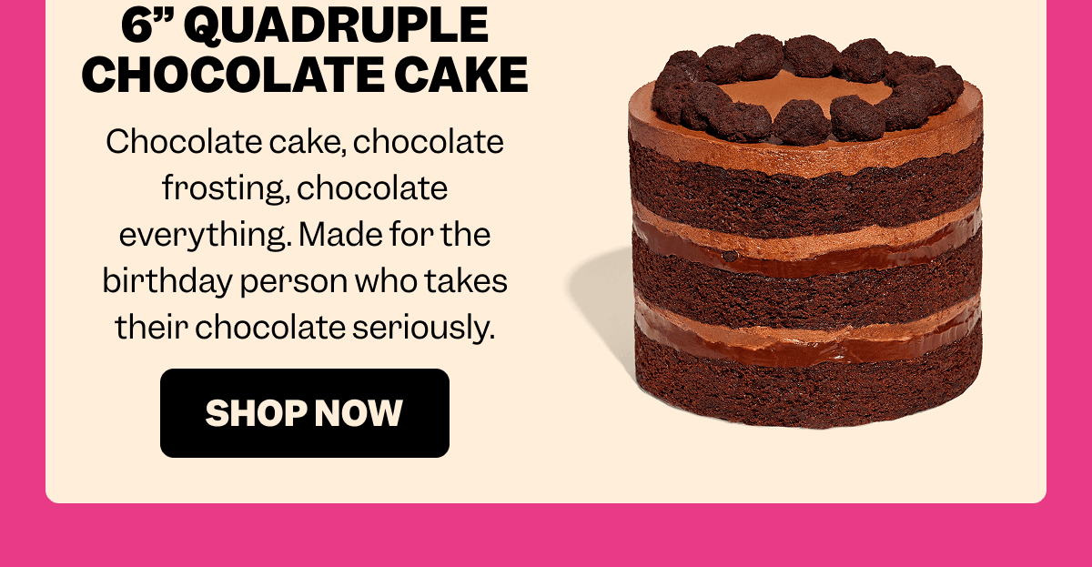 6” QUADRUPLE CHOCOLATE CAKE Chocolate cake, chocolate frosting, chocolate everything. Made for the birthday person who takes their chocolate seriously. SHOP NOW