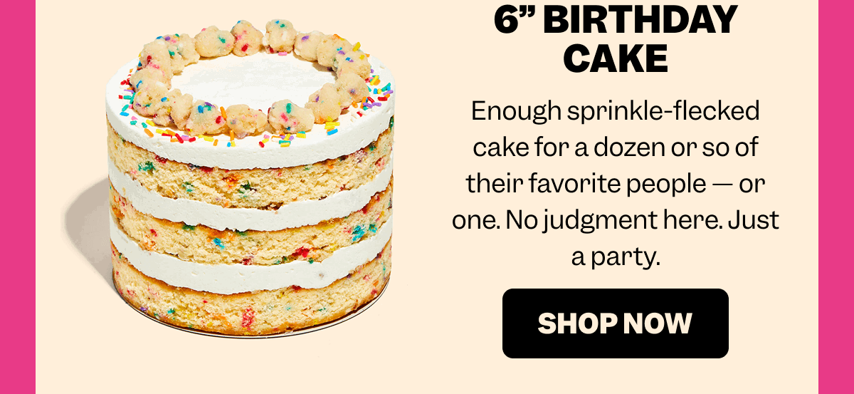 6” BIRTHDAY CAKE Enough sprinkle-flecked cake for a dozen or so of their favorite people — or one. No judgment here. Just a party. SHOP NOW