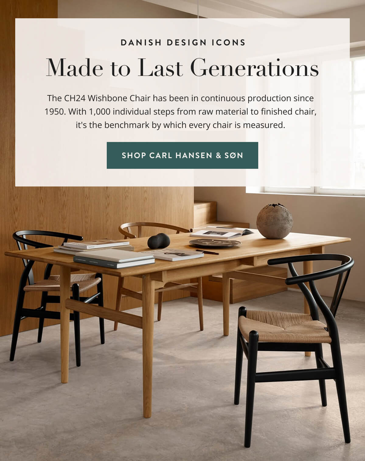 Danish Design Icons - Made to Last Generations. The CH24 Wishbone Chair has been in continuous production since 1950. With 1,000 individual steps from raw material to finished chair, it's the benchmark by which every chair is measured. Shop Carl Hansen & Son.